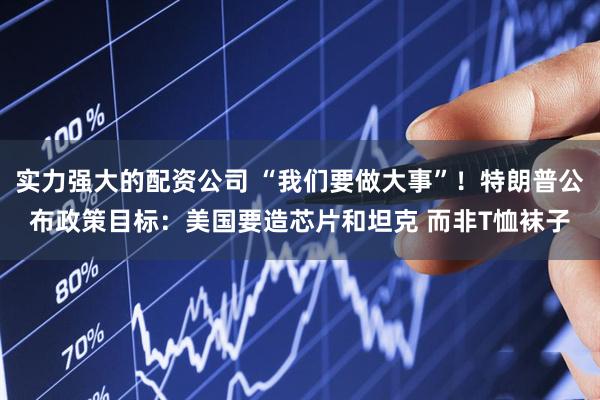 实力强大的配资公司 “我们要做大事”！特朗普公布政策目标：美国要造芯片和坦克 而非T恤袜子