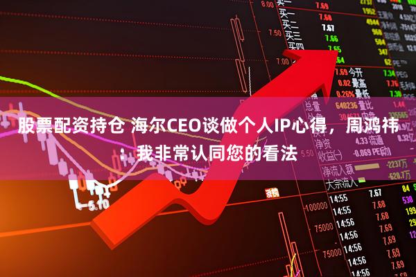 股票配资持仓 海尔CEO谈做个人IP心得，周鸿祎：我非常认同您的看法