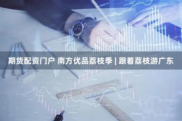 期货配资门户 南方优品荔枝季 | 跟着荔枝游广东