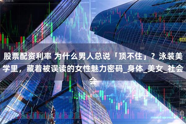 股票配资利率 为什么男人总说「顶不住」？泳装美学里，藏着被误读的女性魅力密码_身体_美女_社会