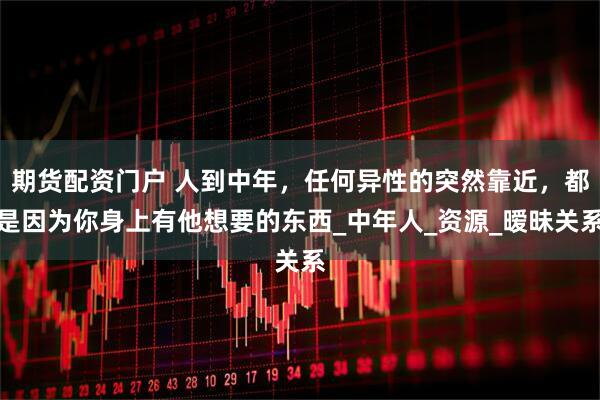 期货配资门户 人到中年，任何异性的突然靠近，都是因为你身上有他想要的东西_中年人_资源_暧昧关系