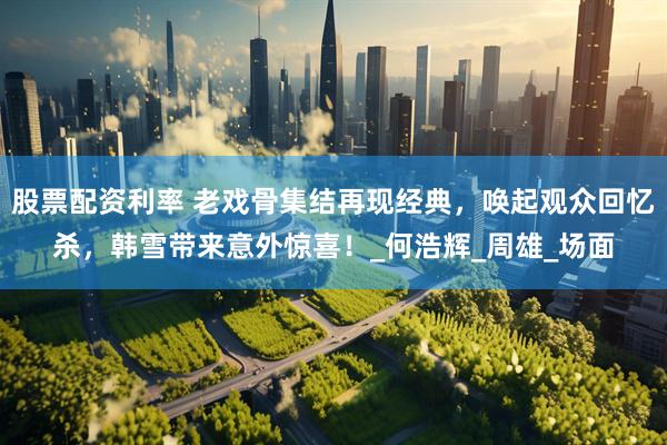 股票配资利率 老戏骨集结再现经典，唤起观众回忆杀，韩雪带来意外惊喜！_何浩辉_周雄_场面