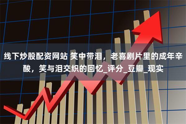 线下炒股配资网站 笑中带泪，老喜剧片里的成年辛酸，笑与泪交织的回忆_评分_豆瓣_现实