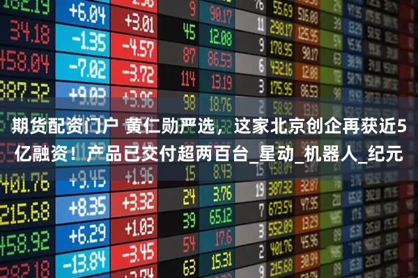 期货配资门户 黄仁勋严选，这家北京创企再获近5亿融资！产品已交付超两百台_星动_机器人_纪元