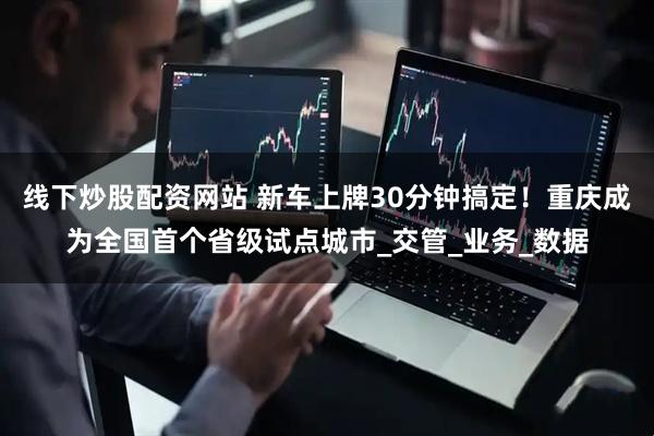 线下炒股配资网站 新车上牌30分钟搞定！重庆成为全国首个省级试点城市_交管_业务_数据