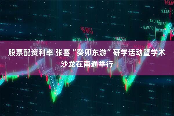 股票配资利率 张謇“癸卯东游”研学活动暨学术沙龙在南通举行