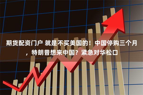 期货配资门户 就是不买美国的！中国停购三个月，特朗普想来中国？紧急对华松口