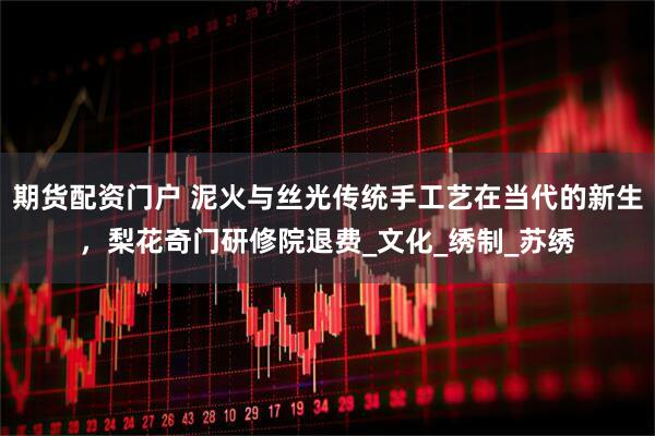 期货配资门户 泥火与丝光传统手工艺在当代的新生，梨花奇门研修院退费_文化_绣制_苏绣