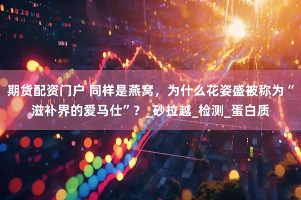 期货配资门户 同样是燕窝，为什么花姿盛被称为“滋补界的爱马仕”？_砂拉越_检测_蛋白质