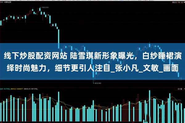 线下炒股配资网站 陆雪琪新形象曝光，白纱睡裙演绎时尚魅力，细节更引人注目_张小凡_文敏_画面