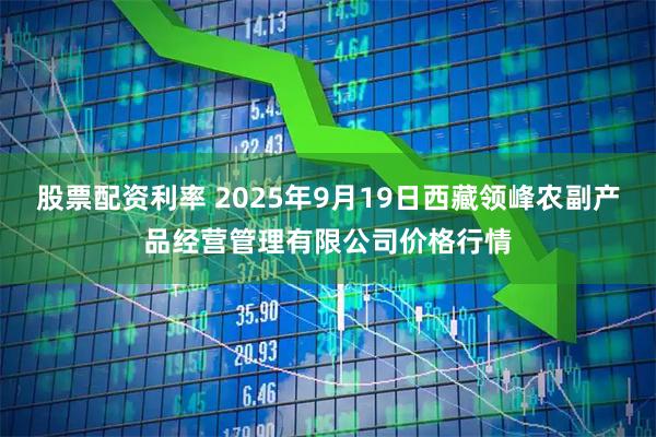 股票配资利率 2025年9月19日西藏领峰农副产品经营管理有限公司价格行情