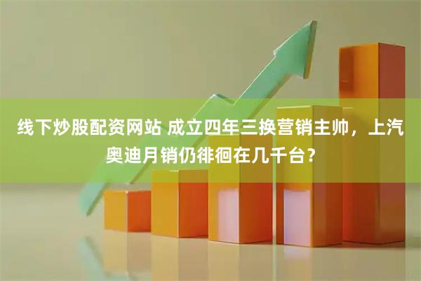 线下炒股配资网站 成立四年三换营销主帅，上汽奥迪月销仍徘徊在几千台？