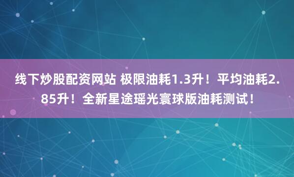 线下炒股配资网站 极限油耗1.3升！平均油耗2.85升！全新星途瑶光寰球版油耗测试！