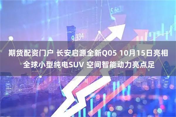 期货配资门户 长安启源全新Q05 10月15日亮相 全球小型纯电SUV 空间智能动力亮点足