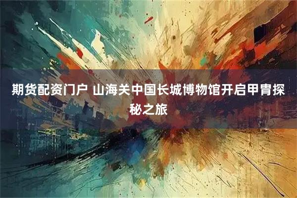 期货配资门户 山海关中国长城博物馆开启甲胄探秘之旅