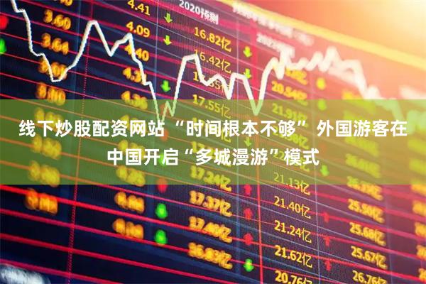 线下炒股配资网站 “时间根本不够” 外国游客在中国开启“多城漫游”模式