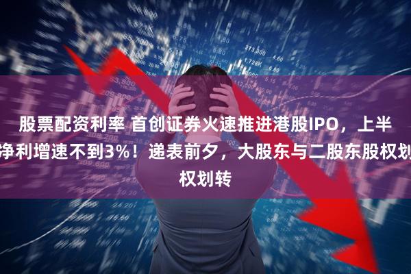 股票配资利率 首创证券火速推进港股IPO，上半年净利增速不到3%！递表前夕，大股东与二股东股权划转