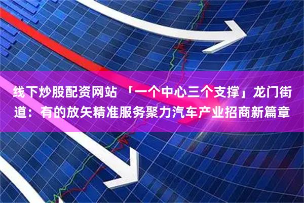 线下炒股配资网站 「一个中心三个支撑」龙门街道：有的放矢精准服务聚力汽车产业招商新篇章