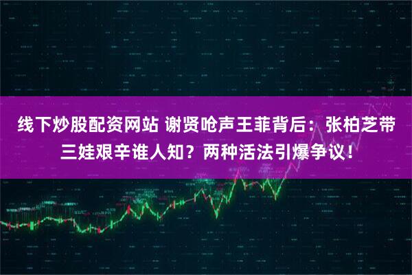 线下炒股配资网站 谢贤呛声王菲背后：张柏芝带三娃艰辛谁人知？两种活法引爆争议！