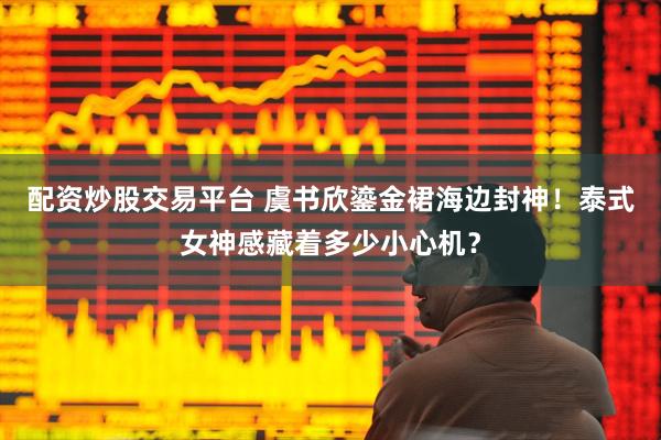 配资炒股交易平台 虞书欣鎏金裙海边封神！泰式女神感藏着多少小心机？