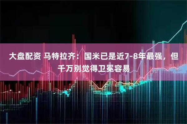 大盘配资 马特拉齐：国米已是近7-8年最强，但千万别觉得卫冕容易