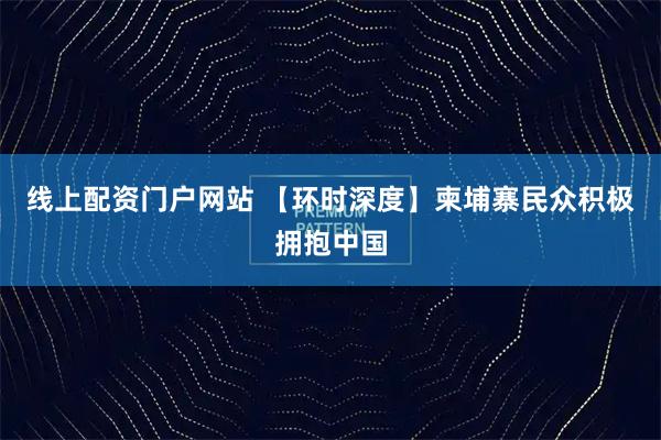 线上配资门户网站 【环时深度】柬埔寨民众积极拥抱中国